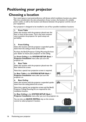 Page 16Positioning your projector 16
Positioning your projector
Choosing a location
Your room layout or personal preference will dictate which installation location you select. 
Take into consideration the size and position of your screen, the location of a suitable 
power outlet, as well as the location and distance between the projector and the rest of 
your equipment.
Your projector is designed to be installed in one of four possible installation locations: 
1. Front Table
Select this location with the...