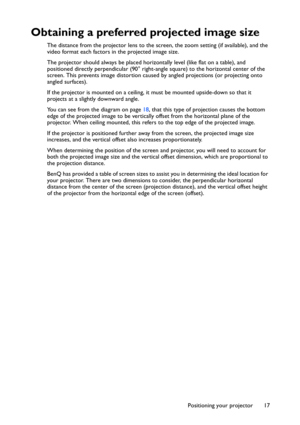 Page 17Positioning your projector 17
Obtaining a preferred projected image size
The distance from the projector lens to the screen, the zoom setting (if available), and the 
video format each factors in the projected image size.
The projector should always be placed horizontally level (like flat on a table), and 
positioned directly perpendicular (90° right-angle square) to the horizontal center of the 
screen. This prevents image distortion caused by angled projections (or projecting onto 
angled surfaces)....