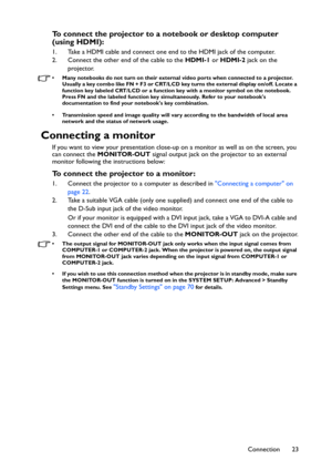 Page 23Connection 23
To connect the projector to a notebook or desktop computer 
(using HDMI):
1. Take a HDMI cable and connect one end to the HDMI jack of the computer.
2. Connect the other end of the cable to the HDMI-1 or HDMI-2 jack on the 
projector.
• Many notebooks do not turn on their external video ports when connected to a projector. 
Usually a key combo like FN + F3 or CRT/LCD key turns the external display on/off. Locate a 
function key labeled CRT/LCD or a function key with a monitor symbol on the...