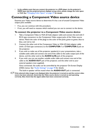 Page 25Connection 25
• In the unlikely event that you connect the projector to a DVD player via the projectors 
HDMI input and the projected picture displays wrong colors, please change the color space 
to YUV. See 
Changing Color Space on page 37 for details.
Connecting a Component Video source device
Examine your Video source device to determine if it has a set of unused Component Video 
output jacks available: 
• If so, you can continue with this procedure.
• If not, you will need to reassess which method...