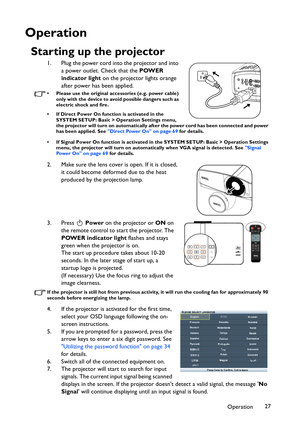 Page 27Operation27
Operation
Starting up the projector
1. Plug the power cord into the projector and into 
a power outlet. Check that the POWER 
indicator light on the projector lights orange 
after power has been applied.
• Please use the original accessories (e.g. power cable) 
only with the device to avoid possible dangers such as 
electric shock and fire.
• If Direct Power On function is activated in the 
SYSTEM SETUP: Basic > Operation Settings menu, 
the projector will turn on automatically after the...