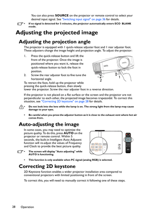 Page 28Operation 28You can also press SOURCE on the projector or remote control to select your 
desired input signal. See Switching input signal on page 36 for details.
• If no signal is detected for 3 minutes, the projector automatically enters ECO  BLANK 
mode.
Adjusting the projected image
Adjusting the projection angle
The projector is equipped with 1 quick-release adjuster foot and 1 rear adjuster foot. 
These adjusters change the image height and projection angle. To adjust the projector:
1. Press the...