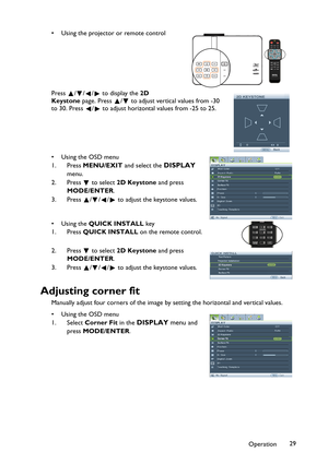 Page 29Operation29 • Using the projector or remote control
Press  / / /  to display the 2D 
Keystone page. Press  /  to adjust vertical values from -30 
to 30. Press  /  to adjust horizontal values from -25 to 25.
•Using the OSD menu
1. Press MENU/EXIT and select the 
DISPLAY 
menu.
2. Press  to select 2D Keystone and press 
MODE/ENTER.
3. Press  / / /  to adjust the keystone values.
•Using the QUICK INSTALL key
1. Press QUICK INSTALL on the remote control.
2. Press  to select 2D Keystone and press...