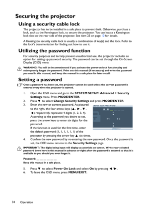 Page 34Operation 34
Securing the projector
Using a security cable lock
The projector has to be installed in a safe place to prevent theft. Otherwise, purchase a 
lock, such as the Kensington lock, to secure the projector. You can locate a Kensington 
lock slot on the rear side of the projector. See item 25 on page 10 for details.
A Kensington security cable lock is usually a combination of key(s) and the lock. Refer to 
the locks documentation for finding out how to use it.
Utilizing the password function
For...