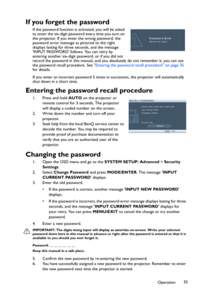 Page 35Operation35
If you forget the password
If the password function is activated, you will be asked 
to enter the six-digit password every time you turn on 
the projector. If you enter the wrong password, the 
password error message as pictured to the right 
displays lasting for three seconds, and the message 
INPUT PASSWORD follows. You can retry by 
entering another six-digit password, or if you did not 
record the password in this manual, and you absolutely do not remember it, you can use 
the password...