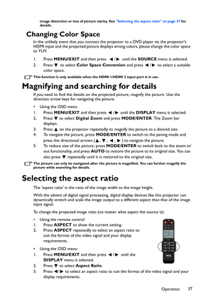 Page 37Operation37
image distortion or loss of picture clarity. See Selecting the aspect ratio on page 37 for 
details.
Changing Color Space
In the unlikely event that you connect the projector to a DVD player via the projectors 
HDMI input and the projected picture displays wrong colors, please change the color space 
to YUV.
1. Press MENU/EXIT and then press   / until the SOURCE menu is selected.
2. Press  to select Color Space Conversion and press  /  to select a suitable 
color space.
This function is only...