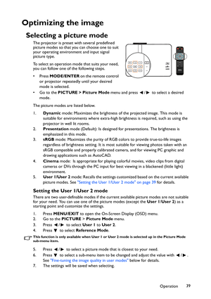 Page 39Operation39
Optimizing the image
Selecting a picture mode
The projector is preset with several predefined 
picture modes so that you can choose one to suit 
your operating environment and input signal 
picture type.
To select an operation mode that suits your need, 
you can follow one of the following steps.
•Press MODE/ENTER o n  t h e  re m o t e  c o n t ro l  
or projector repeatedly until your desired 
mode is selected.
• Go to the PICTURE > Picture Mode menu and press  /  to select a desired...