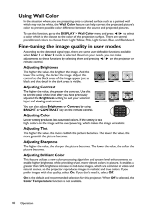 Page 40Operation 40
Using Wall Color
In the situation where you are projecting onto a colored surface such as a painted wall 
which may not be white, the Wall Color feature can help correct the projected picture’s 
color to prevent possible color difference between the source and projected pictures.
To use this function, go to the DISPLAY > Wall Color menu and press  /  to select 
a color which is the closest to the color of the projection surface. There are several 
precalibrated colors to choose from: Light...