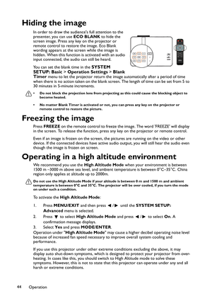 Page 44Operation 44
Hiding the image
In order to draw the audiences full attention to the 
presenter, you can use ECO BLANK to hide the 
screen image. Press any key on the projector or 
remote control to restore the image. Eco Blank 
wording appears at the screen while the image is 
hidden. When this function is activated with an audio 
input connected, the audio can still be heard.
You can set the blank time in the 
SYSTEM 
SETUP: Basic > Operation Settings > Blank 
Timer 
menu to let the projector return the...