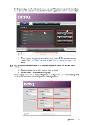 Page 53Operation53 The Crestron page is only available when you are  on a Wired LAN network. It also allows 
you to control the projector remotely. The Crestron supports RoomView version 6.2.2.9.
i. These buttons function the same as the ones on the OSD menus or remote 
control. See 2. PICTURE on page 68 and Remote control on page 13 for 
details.
The Menu button can also be used to go back to previous OSD menu, exit and save menu 
settings.
ii. To switch input source, click on your desired signal.
iii. You can...