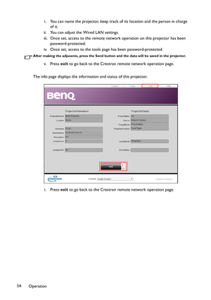 Page 54Operation 54i. You can name the projector, keep track of its location and the person in charge 
of it.
ii. You can adjust the Wired LAN settings.
iii. Once set, access to the remote network operation on this projector has been 
password-protected.
iv. Once set, access to the tools page has been password-protected.
After making the adjusents, press the Send button and the data will be saved in the projector.
v. P re s s  exit to go back to the Crestron remote network operation page.
The info page displays...