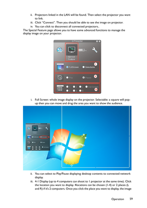 Page 59Operation59 ii. Projectors linked in the LAN will be found. Then select the projector you want 
to link.
iii. Click “Connect”. Then you should be able to see the image on projector.
iv. You can click to disconnect all connected projectors..
The Special Feature page allows you to have some advanced functions to manage the 
display image on your projector.
i. Full Screen: whole image display on the projector. Selectable: a square will pop-
up then you can move and drag the area you want to show the...