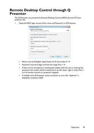 Page 63Operation63
Remote Desktop Control through Q 
Presenter
The Q Presenter can proceed the Remote Desktop Control (RDC) the host PC from 
projector site.
1. Setup the RDC login account (User name and Password ) in Q Presenter.
• Name: must be 8 English capital letters A~Z and number 0 ~9.
• Password: must be 6 digits and limit the range from 1~4.
• If there are lot of audience is watching the display while the user is entering the 
password, the number will be transferred to up, left, down, right in order...