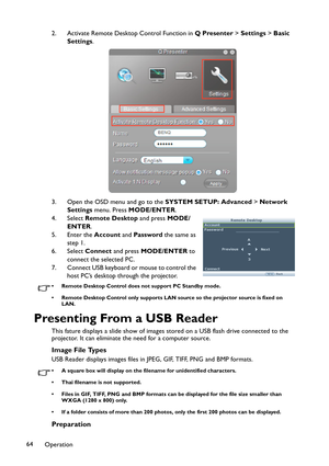 Page 64Operation 642. Activate Remote Desktop Control Function in Q Presenter > Settings > Basic 
Settings.
3. Open the OSD menu and go to the SYSTEM SETUP: Advanced > Network 
Settings menu. Press MODE/ENTER.
4. Select Remote Desktop and press MODE/
ENTER.
5. Enter the Account and Password the same as 
step 1.
6. Select Connect and press MODE/ENTER to 
connect the selected PC.
7. Connect USB keyboard or mouse to control the 
host PC’s desktop through the projector.
• Remote Desktop Control does not support PC...