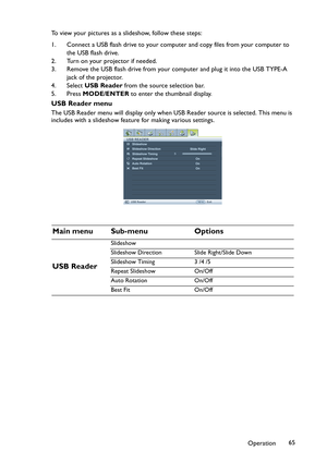 Page 65Operation65 To view your pictures as a slideshow, follow these steps:
1. Connect a USB flash drive to your computer and copy files from your computer to 
the USB flash drive.
2. Turn on your projector if needed.
3. Remove the USB flash drive from your computer and plug it into the USB TYPE-A 
jack of the projector.
4. Select USB Reader from the source selection bar.
5. Press MODE/ENTER to enter the thumbnail display.
USB Reader menu
The USB Reader menu will display only when USB Reader source is...