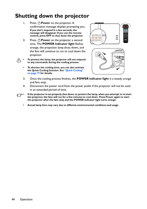 Page 66Operation 66
Shutting down the projector
1. Press Power on the projector. A 
confirmation message displays prompting you. 
If you dont respond in a few seconds, the 
message will disappear. If you use the remote 
control, press OFF to shut down the projector.
2. Press Power on the projector a second 
time. The POWER indicator light flashes 
orange, the projection lamp shuts down, and 
the fans will continue to run to cool down the 
projector. 
• To protect the lamp, the projector will not respond 
to any...
