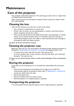 Page 83Maintenance 83
Maintenance
Care of the projector
Your projector needs little maintenance. The only thing you need to do on a regular basis 
is to keep the lens and case clean.
Never remove any parts of the projector except the lamp. Contact your dealer if other 
parts need replacing.
Cleaning the lens
Clean the lens whenever you notice dirt or dust on the surface. 
• Use a canister of compressed air to remove dust. 
• If there is dirt or smears, use lens-cleaning paper or moisten a soft cloth with lens...