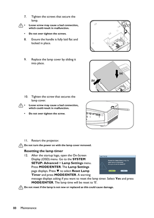 Page 88Maintenance
8811. Restart the projector.
Do not turn the power on with the lamp cover removed.
Resetting the lamp timer
12. After the startup logo, open the On-Screen 
Display (OSD) menu. Go to the SYSTEM 
SETUP: Advanced > Lamp Settings menu. 
Press MODE/ENTER. The Lamp Settings 
page displays. Press   to select Reset Lamp 
Timer and press MODE/ENTER. A warning 
message displays asking if you want to reset the lamp timer. Select Yes and press 
MODE/ENTER. The lamp time will be reset to 0.
Do not reset...