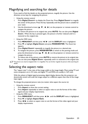 Page 25Operation 25
Magnifying and searching for details
If you need to find the details on the projected picture, magnify the picture. Use the 
direction arrow keys for navigating the picture.
•  Using the remote control
1. Press Digital Zoom+/- to display the Zoom bar. Press Digital Zoom+ to magnify 
the center of the picture. Press the key repeatedly until the picture size is suitable for 
your need.
2. Use the directional arrows ( ,  ,  ,  ) on the projector or remote control to 
navigate the picture.
3. To...