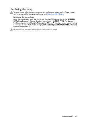 Page 49Maintenance 49
Replacing the lamp
Turn the power off and disconnect the projector from the power outlet. Please contact 
service personnel for changing the lamp or visit http://www.BenQ.com.
Resetting the lamp timer
After the startup logo, open the On-Screen Display (OSD) menu. Go to the SYSTEM 
SETUP: Advanced > Lamp Settings menu. Press MODE/ENTER. The Lamp 
Settings page appears. Highlight Reset Lamp Timer. A warning message appears asking 
if you want to reset the lamp timer. Highlight Reset and...