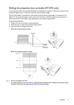 Page 15  15
  Installation
Shifting the projection lens vertically (HT1075 only)
The vertical lens shift control provides flexibility for installing your projector. It allows the projector to be 
positioned slightly above or below the top level of the projected images. 
The lens shift (offset) is expressed as a percentage of the projected image height. It is measured as an 
offset from the projected images vertical center. Use the lever to shift the projection lens upwards or 
downwards within the allowable...