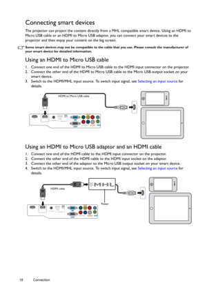 Page 1818 Connection  
Connecting smart devices
The projector can project the content directly from a MHL compatible smart device. Using an HDMI to 
Micro USB cable or an HDMI to Micro USB adaptor, you can connect your smart devices to the 
projector and then enjoy your content on the big screen.
Some smart devices may not be compatible to the cable that you use. Please consult the manufacturer of 
your smart device for detailed information.
Using an HDMI to Micro USB cable
1. Connect one end of the HDMI to...