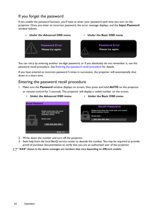 Page 2424 Operation  
If you forget the password
If you enable the password function, you’ll have to enter your password each time you turn on the 
projector. Once you enter an incorrect password, the error message displays, and the Input Password 
window follows. 
You can retry by entering another six-digit password, or if you absolutely do not remember it, use the 
password recall procedure. See Entering the password recall procedure for details.
If you have entered an incorrect password 5 times in...