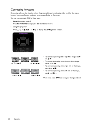 Page 2828 Operation  
Correcting keystone
Keystoning refers to the situation where the projected image is noticeably wider at either the top or 
bottom. It occurs when the projector is not perpendicular to the screen. 
You may correct this in ONE of these ways.
•  Using the remote control
Press KEYSTONE to display the 2D Keystone window. 
• Using the projector
Press / , /, /, or  /  to display the 2D Keystone window.
2D Keystone
Press BACK to return
•  To correct keystoning at the top of the image, use  
or /....
