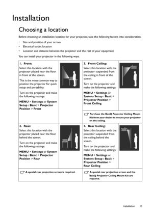 Page 13  13
  Installation
Installation
Choosing a location
Before choosing an installation location for your projector, take the following factors into consideration:
•  Size and position of your screen 
•  Electrical outlet location 
•  Location and distance between the projector and the rest of your equipment
You can install your projector in the following ways.
1. Front:
Select this location with the 
projector placed near the floor 
in front of the screen. 
This is the most common way to 
position the...
