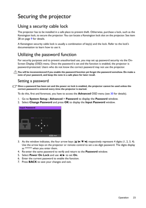 Page 23  23
  Operation
Securing the projector
Using a security cable lock
The projector has to be installed in a safe place to prevent theft. Otherwise, purchase a lock, such as the 
Kensington lock, to secure the projector. You can locate a Kensington lock slot on the projector. See item 
28 on page 9 for details. 
A Kensington security cable lock is usually a combination of key(s) and the lock. Refer to the locks 
documentation to learn how to use it.
Utilizing the password function
For security purposes and...