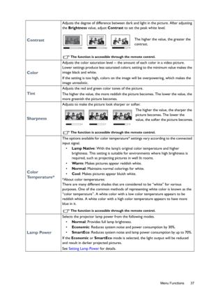 Page 37  37
  Menu Functions
Contrast
Adjusts the degree of difference between dark and light in the picture. After adjusting 
the Brightness value, adjust Contrast to set the peak white level. 
The higher the value, the greater the 
contrast.
The function is accessible through the remote control.
Color
Adjusts the color saturation level -- the amount of each color in a video picture. 
Lower settings produce less saturated colors; setting to the minimum value makes the 
image black and white. 
If the setting is...