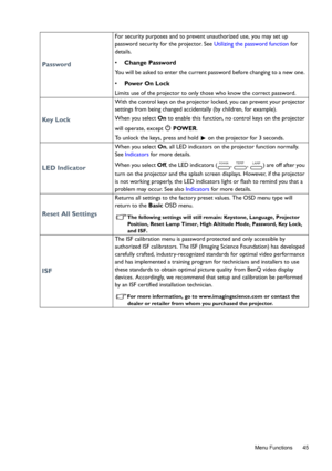Page 45  45
  Menu Functions
Password
For security purposes and to prevent unauthorized use, you may set up 
password security for the projector. See Utilizing the password function for 
details. 
• Change Password
You will be asked to enter the current password before changing to a new one. 
• Pow e r  O n  L o c k
Limits use of the projector to only those who know the correct password. 
Key  L o c k
With the control keys on the projector locked, you can prevent your projector 
settings from being changed...