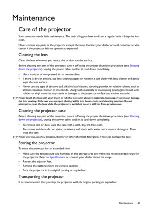 Page 49  49
  Maintenance
Maintenance
Care of the projector
Your projector needs little maintenance. The only thing you have to do on a regular basis is keep the lens 
clean. 
Never remove any parts of the projector except the lamp. Contact your dealer or local customer service 
center if the projector fails to operate as expected.
Cleaning the lens
Clean the lens whenever you notice dirt or dust on the surface. 
Before cleaning any part of the projector, turn it off using the proper shutdown procedure (see...