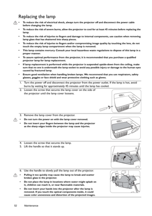 Page 5252 Maintenance  
Replacing the lamp
•  To reduce the risk of electrical shock, always turn the projector off and disconnect the power cable 
before changing the lamp.
•  To reduce the risk of severe burns, allow the projector to cool for at least 45 minutes before replacing the 
lamp.
•  To reduce the risk of injuries to fingers and damage to internal components, use caution when removing 
lamp glass that has shattered into sharp pieces.
•  To reduce the risk of injuries to fingers and/or compromising...
