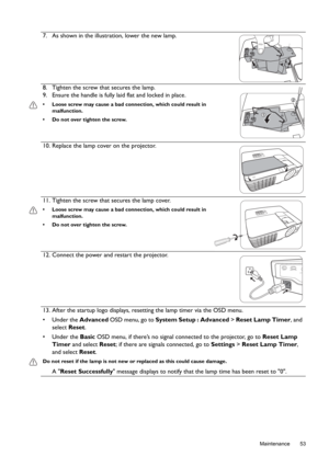 Page 53  53
  Maintenance
7. As shown in the illustration, lower the new lamp.
8. Tighten the screw that secures the lamp.
9. Ensure the handle is fully laid flat and locked in place.
•  Loose screw may cause a bad connection, which could result in 
malfunction.
•  Do not over tighten the screw.
10. Replace the lamp cover on the projector.
11. Tighten the screw that secures the lamp cover. 
•  Loose screw may cause a bad connection, which could result in 
malfunction.
•  Do not over tighten the screw.
12....