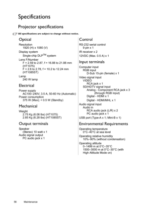 Page 5656 Maintenance  
Specifications
Projector specifications
All specifications are subject to change without notice. 
Optical
Resolution
1920 (H) x 1080 (V)
Display system
Single-chip DLP
TM system
Lens F/Number
F = 2.59 to 2.87, f = 16.88 to 21.88 mm 
(HT1075) 
F = 2.6 to 2.78, f = 10.2 to 12.24 mm
(HT1085ST)
Lamp
240 W lamp
Electrical
Power supply
AC100–240V, 3.5 A, 50-60 Hz (Automatic)
Power consumption
375 W (Max); < 0.5 W (Standby)
Mechanical
Weight
2.75 Kg (6.06 lbs) (HT1075)
2.85 Kg (6.28 lbs)...