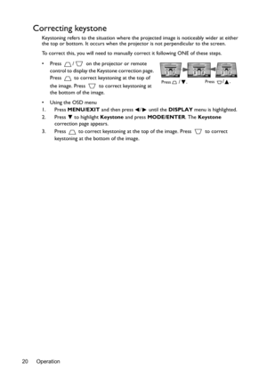 Page 20Operation 20
Correcting keystone
Keystoning refers to the situation where the projected image is noticeably wider at either 
the top or bottom. It occurs when the projector is not perpendicular to the screen. 
To correct this, you will need to manually correct it following ONE of these steps.
•  Press  /  on the projector or remote 
control to display the Keystone correction page. 
Press   to correct keystoning at the top of 
the image. Press   to correct keystoning at 
the bottom of the image.
•  Using...