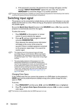 Page 24Operation 24ii. If the password is incorrect, the password error message will appear, and the 
message “INPUT PASSWORD” appears for your retry. You can press 
MENU/EXIT to cancel the change or try another password.
Though the password function is disabled, you need to keep the old password in hand should you ever need to 
re-activate the password function by entering the old password.
Switching input signal
The projector can be connected to multiple devices at the same time. However, it can only 
display...