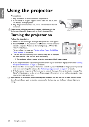 Page 2020 Using the projector  
English
Using the projector
Preparations
1. Plug in and turn all of the connected equipment on.
2. If not already in, plug the supplied power cable into the AC inlet 
on the rear of the projector.
3. Plug the power cable into a wall power outlet and turn the wall 
switch on.
Please use the original accessories (e.g. power cable) only with the 
device to avoid possible dangers such as electric shock and fire.
Turning the projector on
Follow the steps below
1. Make sure the Power...