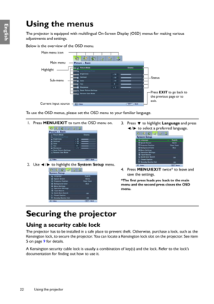 Page 2222 Using the projector  
EnglishUsing the menus
The projector is equipped with multilingual On-Screen Display (OSD) menus for making various 
adjustments and settings.
Below is the overview of the OSD menu.
To use the OSD menus, please set the OSD menu to your familiar language.
Securing the projector
Using a security cable lock
The projector has to be installed in a safe place to prevent theft. Otherwise, purchase a lock, such as the 
Kensington lock, to secure the projector. You can locate a Kensington...