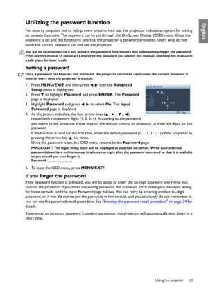 Page 23  23
  Using the projector
EnglishUtilizing the password function
For security purposes and to help prevent unauthorized use, the projector includes an option for setting 
up password security. The password can be set through the On-Screen Display (OSD) menu. Once the 
password is set and this function is selected, the projector is password-protected. Users who do not 
know the correct password can not use the projector.
You will be inconvenienced if you activate the password functionality and...