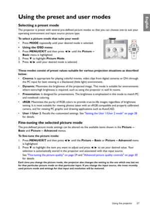 Page 27  27
  Using the projector
EnglishUsing the preset and user modes
Selecting a preset mode
The projector is preset with several pre-defined picture modes so that you can choose one to suit your 
operating environment and input source picture type.
To select a picture mode that suits your need:
• Press MODE repeatedly until your desired mode is selected.
•  Using the OSD menu
1. Press MENU/EXIT and then press  /  until the Picture -- 
Basic menu is highlighted.
2. Press   to highlight Picture Mode.
3....