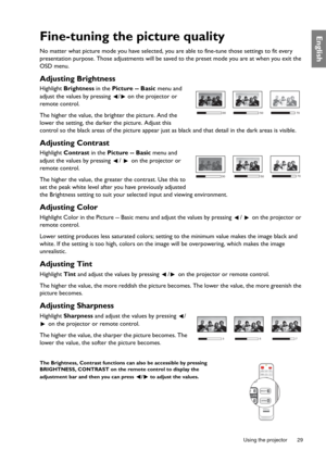 Page 29  29
  Using the projector
EnglishFine-tuning the picture quality
No matter what picture mode you have selected, you are able to fine-tune those settings to fit every 
presentation purpose. Those adjustments will be saved to the preset mode you are at when you exit the 
OSD menu.
Adjusting Brightness
Highlight Brightness in the Picture -- Basic menu and 
adjust the values by pressing  /  on the projector or 
remote control.
The higher the value, the brighter the picture. And the 
lower the setting, the...