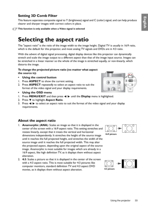 Page 33  33
  Using the projector
EnglishSetting 3D Comb Filter
This feature separates composite signal to Y (brightness) signal and C (color) signal, and can help produce 
clearer and sharper images with correct colors in place.
This function is only available when a Video signal is selected
Selecting the aspect ratio
The aspect ratio is the ratio of the image width to the image height. Digital TV is usually in 16:9 ratio, 
which is the default for this projector, and most analog TV signals and DVDs are in 4:3...