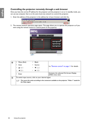 Page 3838 Using the projector  
EnglishControlling the projector remotely through a web browser
Once you have the correct IP address for the projector and the projector is on or in standby mode, you 
can use any computer that is on the same local area network to control the projector.
1. Enter the address of the projector in the address bar of your browser and click Go.
2. The remote network operation page opens. This page allows you to operate the projector as if you 
were using the remote control or control...