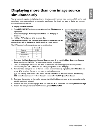 Page 41  41
  Using the projector
EnglishDisplaying more than one image source 
simultaneously
Your projector is capable of displaying pictures simultaneously from two input sources, which can be used 
to enhance your presentation in an interesting way. Ensure the signals you want to display are correctly 
connected to the projector.
To display the PIP window:
1. Press MENU/EXIT and then press  /  until the Display menu is 
highlighted.
2. Press  to highlight PIP and press ENTER. The PIP page is 
displayed.
3....