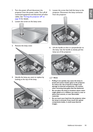 Page 55  55
  Additional information
English1. Turn the power off and disconnect the 
projector from the power outlet. Turn off all 
connected equipment and disconnect all other 
cables. See Turning the projector off on 
page 42 for details.
2. Loosen the screw on the lamp cover.
3. Remove the lamp cover. 
4. Identify the lamp you want to replace by 
looking at the top of the lamp.5. Loosen the screw that hold the lamp to the 
projector. Disconnect the lamp connector 
from the projector.
6. Lift the handle so...