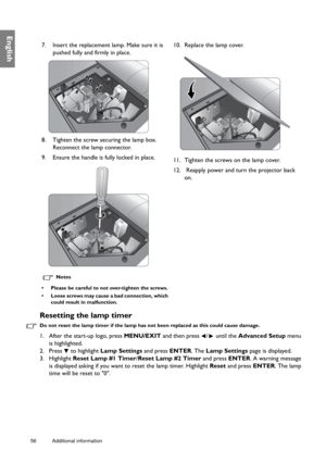 Page 5656 Additional information  
English
Resetting the lamp timer
Do not reset the lamp timer if the lamp has not been replaced as this could cause damage.
1. After the start-up logo, press MENU/EXIT and then press  /  until the Advanced Setup menu 
is highlighted.
2. Press   to highlight Lamp Settings and press ENTER. The Lamp Settings page is displayed.
3. Highlight Reset Lamp #1 Timer/Reset Lamp #2 Timer and press ENTER. A warning message 
is displayed asking if you want to reset the lamp timer. Highlight...