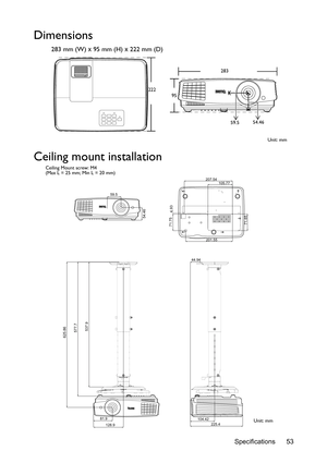 Page 53Specifications 53
Dimensions
283 mm (W) x 95 mm (H) x 222 mm (D)
Ceiling mount installation
283
222
95
Unit: mm 59.554.46
59.5
54.46
207.54
71.75
201.55
71.654.93
105.77
625.86
128.9 81.9
577.7
537.9
44.94
104.42
225.4
Ceiling Mount screw: M4
(Max L = 25 mm; Min L = 20 mm)
Unit: mm 