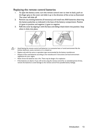 Page 13Introduction 13
Replacing the remote control batteries
1. To open the battery cover, turn the remote control over to view its back, push on 
the finger grip on the cover and slide it up in the direction of the arrow as illustrated. 
The cover will slide off.
2. Remove any existing batteries (if necessary) and install two AAA batteries observing 
the battery polarities as indicated in the base of the battery compartment. Positive 
(+) goes to positive and negative (-) goes to negative.
3. Refit the cover...